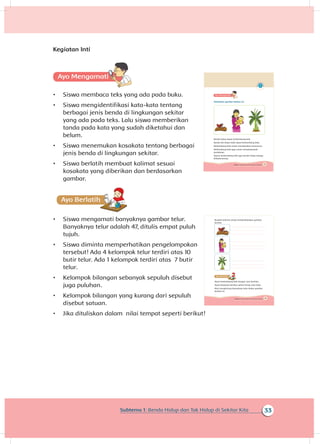 33Subtema 1: Benda Hidup dan Tak Hidup di Sekitar Kita
Kegiatan Inti
A
•	 Siswa membaca teks yang ada pada buku.
•	 Siswa mengidentifikasi kata-kata tentang
berbagai jenis benda di lingkungan sekitar
yang ada pada teks. Lalu siswa memberikan
tanda pada kata yang sudah diketahui dan
belum.
•	 Siswa menemukan kosakata tentang berbagai
jenis benda di lingkungan sekitar.
•	 Siswa berlatih membuat kalimat sesuai
kosakata yang diberikan dan berdasarkan
gambar.
A
•	 Siswa mengamati banyaknya gambar telur.
Banyaknya telur adalah 47, ditulis empat puluh
tujuh.
•	 Siswa diminta memperhatikan pengelompokan
tersebut! Ada 4 kelompok telur terdiri atas 10
butir telur. Ada 1 kelompok terdiri atas 7 butir
telur.
•	 Kelompok bilangan sebanyak sepuluh disebut
juga puluhan.
•	 Kelompok bilangan yang kurang dari sepuluh
disebut satuan.
•	 Jika dituliskan dalam nilai tempat seperti berikut!
33Subtema 1: Benda Hidup dan Tak Hidup di Sekitarku
Perhatikan gambar berikut ini.
Benda hidup dapat berkembang biak.
Benda tak hidup tidak dapat berkembang biak.
Berkembang biak untuk mendapatkan keturunan.
Berkembang biak juga untuk memperbanyak
jumlahnya.
Tujuan berkembang biak agar benda hidup terjaga
kelestariannya.
35Subtema 1: Benda Hidup dan Tak Hidup di Sekitarku
Buatlah kalimat untuk mendeskripsikan gambar
berikut.
Ayam berkembang biak dengan cara bertelur.
Ayam biasanya bertelur .sehari hanya satu butir
Mari menghitung banyaknya telur dalam gambar
berikut ini.
 