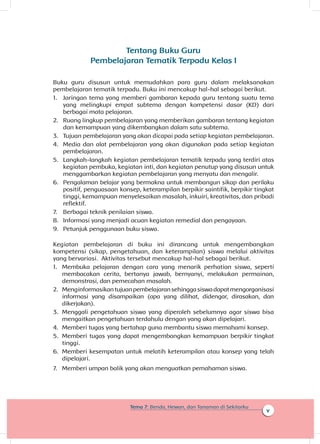 v
Tema 7: Benda, Hewan, dan Tanaman di Sekitarku
Tentang Buku Guru
Pembelajaran Tematik Terpadu Kelas I
Buku guru disusun untuk memudahkan para guru dalam melaksanakan
pembelajaran tematik terpadu. Buku ini mencakup hal-hal sebagai berikut.
1.	 Jaringan tema yang memberi gambaran kepada guru tentang suatu tema
yang melingkupi empat subtema dengan kompetensi dasar (KD) dari
berbagai mata pelajaran.
2.	 Ruang lingkup pembelajaran yang memberikan gambaran tentang kegiatan
dan kemampuan yang dikembangkan dalam satu subtema.
3.	 Tujuan pembelajaran yang akan dicapai pada setiap kegiatan pembelajaran.
4.	 Media dan alat pembelajaran yang akan digunakan pada setiap kegiatan
pembelajaran.
5.	 Langkah-langkah kegiatan pembelajaran tematik terpadu yang terdiri atas
kegiatan pembuka, kegiatan inti, dan kegiatan penutup yang disusun untuk
menggambarkan kegiatan pembelajaran yang menyatu dan mengalir.
6.	 Pengalaman belajar yang bermakna untuk membangun sikap dan perilaku
positif, penguasaan konsep, keterampilan berpikir saintifik, berpikir tingkat
tinggi, kemampuan menyelesaikan masalah, inkuiri, kreativitas, dan pribadi
reflektif.
7.	 Berbagai teknik penilaian siswa.
8.	 Informasi yang menjadi acuan kegiatan remedial dan pengayaan.
9.	 Petunjuk penggunaan buku siswa.
Kegiatan pembelajaran di buku ini dirancang untuk mengembangkan
kompetensi (sikap, pengetahuan, dan keterampilan) siswa melalui aktivitas
yang bervariasi. Aktivitas tersebut mencakup hal-hal sebagai berikut.
1.	 Membuka pelajaran dengan cara yang menarik perhatian siswa, seperti
membacakan cerita, bertanya jawab, bernyanyi, melakukan permainan,
demonstrasi, dan pemecahan masalah.
2.	 Menginformasikantujuanpembelajaransehinggasiswadapatmengorganisasi
informasi yang disampaikan (apa yang dilihat, didengar, dirasakan, dan
dikerjakan).
3.	 Menggali pengetahuan siswa yang diperoleh sebelumnya agar siswa bisa
mengaitkan pengetahuan terdahulu dengan yang akan dipelajari.
4.	 Memberi tugas yang bertahap guna membantu siswa memahami konsep.
5.	 Memberi tugas yang dapat mengembangkan kemampuan berpikir tingkat
tinggi.
6.	 Memberi kesempatan untuk melatih keterampilan atau konsep yang telah
dipelajari.
7.	 Memberi umpan balik yang akan menguatkan pemahaman siswa.
 