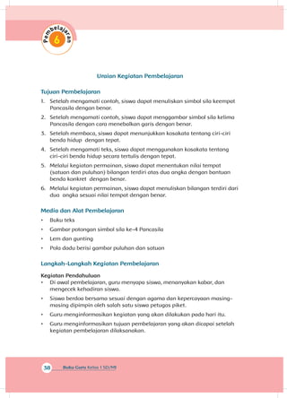 38 Buku Guru Kelas 1 SD/MI
Uraian Kegiatan Pembelajaran
Tujuan Pembelajaran
1.	 Setelah mengamati contoh, siswa dapat menuliskan simbol sila keempat
Pancasila dengan benar.
2.	 Setelah mengamati contoh, siswa dapat menggambar simbol sila kelima
Pancasila dengan cara menebalkan garis dengan benar.
3.	 Setelah membaca, siswa dapat menunjukkan kosakata tentang ciri-ciri
benda hidup dengan tepat.
4.	 Setelah mengamati teks, siswa dapat menggunakan kosakata tentang
ciri-ciri benda hidup secara tertulis dengan tepat.
5.	 Melalui kegiatan permainan, siswa dapat menentukan nilai tempat
(satuan dan puluhan) bilangan terdiri atas dua angka dengan bantuan
benda konkret dengan benar.
6.	 Melalui kegiatan permainan, siswa dapat menuliskan bilangan terdiri dari
dua angka sesuai nilai tempat dengan benar.
Media dan Alat Pembelajaran
•	 Buku teks
•	 Gambar potongan simbol sila ke-4 Pancasila
•	 Lem dan gunting
•	 Pola dadu berisi gambar puluhan dan satuan
Langkah-Langkah Kegiatan Pembelajaran
Kegiatan Pendahuluan
•	 Di awal pembelajaran, guru menyapa siswa, menanyakan kabar, dan
mengecek kehadiran siswa.
•	 Siswa berdoa bersama sesuai dengan agama dan kepercayaan masing-
masing dipimpin oleh salah satu siswa petugas piket.
•	 Guru menginformasikan kegiatan yang akan dilakukan pada hari itu.
•	 Guru menginformasikan tujuan pembelajaran yang akan dicapai setelah
kegiatan pembelajaran dilaksanakan.
 