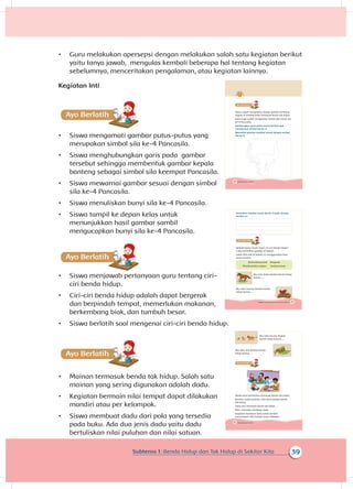 39Subtema 1: Benda Hidup dan Tak Hidup di Sekitar Kita
•	 Guru melakukan apersepsi dengan melakukan salah satu kegiatan berikut
yaitu tanya jawab, mengulas kembali beberapa hal tentang kegiatan
sebelumnya, menceritakan pengalaman, atau kegiatan lainnya.
Kegiatan Inti
A
•	 Siswa mengamati gambar putus-putus yang
merupakan simbol sila ke-4 Pancasila.
•	 Siswa menghubungkan garis pada gambar
tersebut sehingga membentuk gambar kepala
banteng sebagai simbol sila keempat Pancasila.
•	 Siswa mewarnai gambar sesuai dengan simbol
sila ke-4 Pancasila.
•	 Siswa menuliskan bunyi sila ke-4 Pancasila.
•	 Siswa tampil ke depan kelas untuk
menunjukkan hasil gambar sambil
mengucapkan bunyi sila ke-4 Pancasila.
A
•	 Siswa menjawab pertanyaan guru tentang ciri-
ciri benda hidup.
•	 Ciri-ciri benda hidup adalah dapat bergerak
dan berpindah tempat, memerlukan makanan,
berkembang biak, dan tumbuh besar.
•	 Siswa berlatih soal mengenai ciri-ciri benda hidup.
Ayo Ber
•	 Mainan termasuk benda tak hidup. Salah satu
mainan yang sering digunakan adalah dadu.
•	 Kegiatan bermain nilai tempat dapat dilakukan
mandiri atau per kelompok.
•	 Siswa membuat dadu dari pola yang tersedia
pada buku. Ada dua jenis dadu yaitu dadu
bertuliskan nilai puluhan dan nilai satuan.
40 Buku Siswa Kelas 1 SD/MI
Kamu sudah mengetahui bahwa gambar lambang
negara di dinding kelas termasuk benda tak hidup.
Kamu juga sudah mengetahui simbol dan bunyi sila
ke-4 Pancasila.
Sambungkan garis putus-putus berikut agar
membentuk simbol sila ke-4.
Warnailah gambar tersebut sesuai dengan simbol
sila ke-4.
41Subtema 1: Benda Hidup dan Tak Hidup di Sekitarku
Kemudian tuliskan bunyi sila ke-4 pada tempat
berikut ini.
Apakah kamu masih ingat ciri-ciri benda hidup?
Coba perhatikan gambar di bawah.
Isilah titik-titik di bawah ini menggunakan kata
yang tersedia.
Berkembang biak Bergerak
Membutuhkan makan Tumbuh besar
Aku tahu kuda disebut benda hidup
karena ....
Aku tahu burung disebut benda
hidup karena ....
42 Buku Siswa Kelas 1 SD/MI
Aku tahu kucing disebut
benda hidup karena....
Aku tahu ulat disebut benda
hidup karena...
Aneka jenis permainan termasuk benda tak hidup.
Boneka, mobil-mobilan, dan kartu adalah benda
tak hidup.
Dadu pun termasuk benda tak hidup.
Mari, mencoba membuat dadu.
Kegiatan membuat dadu untuk berlatih
menentukan nilai tempat suatu bilangan.
 