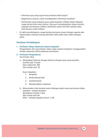 41Subtema 1: Benda Hidup dan Tak Hidup di Sekitar Kita
~~ Informasi apa yang ingin kamu ketahui lebih lanjut?
~~ Bagaimana caramu untuk mendapatkan informasi tersebut?
~~ Pertanyaan yang diajukan guru pada kegiatan refleksi dapat dijawab
siswa secara lisan atau tulisan. Jika guru menginginkan siswa menulis
jawaban pertanyaan refleksi sebaiknya siswa memiliki sebuah buku
tulis khusus untuk refleksi.
•	 Di akhir pembelajaran, siswa berdoa bersama sesuai dengan agama dan
kepercayaan masing-masing dipimpin oleh salah satu siswa petugas
piket.
Penilaian Pembelajaran
1.	 Penilaian Sikap: Observasi selama kegiatan
Pengamatan dan pencatatan sikap siswa selama kegiatan menggunakan
lembar observasi (lihat pedoman penilaian).
2.	 Penilaian Pengetahuan
Tes tertulis: Skor
a.	 Melengkapi kalimat dengan kalimat dengan kata yang tersedia.
Jumlah soal: 4 buah
Skor maksimal: 100
Skor setiap soal: 25
Kunci Jawaban:
1.	 Bergerak
2.	 Berkembang biak
3.	 Tumbuh besar
4.	 Membutuhkan makanan
b.	 Menentukan nilai tempat suatu bilangan pada suatu permainan dadu.
Jawaban sangat beragam.
Banyaknya contoh 5 soal.
Skor setiap soal 20.
Nilai = banyak jawaban benar X 20
 