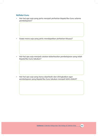43Subtema 1: Benda Hidup dan Tak Hidup di Sekitar Kita
Refleksi Guru
•	 Hal-hal apa saja yang perlu menjadi perhatian Bapak/Ibu Guru selama
pembelajaran?
•	 Siswa mana saja yang perlu mendapatkan perhatian khusus?
•	 Hal-hal apa saja menjadi catatan keberhasilan pembelajaran yang telah
Bapak/Ibu Guru lakukan?
•	 Hal-hal apa saja yang harus diperbaiki dan ditingkatkan agar
pembelajaran yang Bapak/Ibu Guru lakukan menjadi lebih efektif?
 