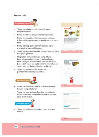 50 Buku Siswa Kelas 1 SD/MI
Perhatikan gambar kandang kucing peliharaan
Beni berikut ini.
Beni memberikan
tulisan pemberitahuan
di sebelah kandang
kucingnya.
Perhatikan tulisan
tersebut.
Beni ingin memberitahukan kepada yang lain agar
tidak memberi makan kucing sembarangan.
Beni memberi makan kucingnya dengan teratur.
Makanan yang diberikan untuk kucing tidak
sembarangan.
Hanya Beni yang boleh memberi makanan pada
kucingnya.
Semua anggota keluarga mengikuti saran Beni.
Sekarang perhatikan gambar berikut.
49Subtema 2: Hewan di Sekitarku
Hewan Peliharaan Beni
Kucing merupakan hewan yang ada di sekitar kita.
Ada kucing yang berkeliaran di luar rumah.
Ada kucing yang dipelihara di dalam rumah.
Beni memiliki kucing peliharaan.
Beni sangat menyayangi kucing tersebut.
Beni selalu merawat kucingnya.
Setiap hari Beni memberi makan dan minum.
Beni juga membersihkan badan dan kukunya.
Kucing Beni bersih dan sehat.
Beni senang bermain bersamanya.
Hewan peliharaan harus dirawat dengan baik.
48 Buku Guru Kelas 1 SD/MI
Kegiatan Inti
A
•	 Siswa membaca teks tentang Hewan
Peliharaan Beni.
•	 Siswa membaca dengan cara bergantian.
•	 Siswa menjawab pertanyaan guru tentang
informasi cara merawat hewan yang ada pada
teks.
•	 Siswa berbagi pengalaman tentang cara
merawat hewan peliharaan.
•	 Siswa mengamati gambar pemberitahuan yang
ada pada gambar.
•	 Ungkapan pemberitahuan yang ditulis
Beni adalah tidak memberi makan hewan
sembarangan. Berdasarkan tulisan tersebut,
Beni tidak ingin orang lain memberi makanan
sembarangan, baik jenis atau waktunya.
•	 Siswa berlatih menulis ungkapan
pemberitahuan sesuai gambar.
Ayo Ber
•	 Siswa berlatih menuliskan aturan merawat
hewan yang diketahui.
•	 Siswa mengamati gambar, lalu menuliskan
aturan merawat hewan berdasarkan gambar
yang diamatinya.
Ayo Bercer
•	 Siswa berlatih menceritakan cara merawat
hewan.
52 Buku Siswa Kelas 1 SD/MI
Tuliskan empat aturan merawat hewan peliharaan
yang kamu ketahui.
1.
2.
3.
4.
Ceritakan cara merawat hewan yang kamu ketahui.
 