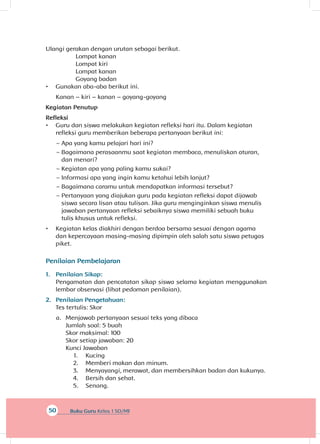 50 Buku Guru Kelas 1 SD/MI
Ulangi gerakan dengan urutan sebagai berikut.
Lompat kanan
Lompat kiri	
Lompat kanan
Goyang badan
•	 Gunakan aba-aba berikut ini.
Kanan – kiri – kanan – goyang-goyang
Kegiatan Penutup
Refleksi
•	 Guru dan siswa melakukan kegiatan refleksi hari itu. Dalam kegiatan
refleksi guru memberikan beberapa pertanyaan berikut ini:
~~ Apa yang kamu pelajari hari ini?
~~ Bagaimana perasaanmu saat kegiatan membaca, menuliskan aturan,
dan menari?
~~ Kegiatan apa yang paling kamu sukai?
~~ Informasi apa yang ingin kamu ketahui lebih lanjut?
~~ Bagaimana caramu untuk mendapatkan informasi tersebut?
~~ Pertanyaan yang diajukan guru pada kegiatan refleksi dapat dijawab
siswa secara lisan atau tulisan. Jika guru menginginkan siswa menulis
jawaban pertanyaan refleksi sebaiknya siswa memiliki sebuah buku
tulis khusus untuk refleksi.
•	 Kegiatan kelas diakhiri dengan berdoa bersama sesuai dengan agama
dan kepercayaan masing-masing dipimpin oleh salah satu siswa petugas
piket.
Penilaian Pembelajaran
1.	 Penilaian Sikap:
Pengamatan dan pencatatan sikap siswa selama kegiatan menggunakan
lembar observasi (lihat pedoman penilaian).
2.	 Penilaian Pengetahuan:
Tes tertulis: Skor
a.	 Menjawab pertanyaan sesuai teks yang dibaca
Jumlah soal: 5 buah
Skor maksimal: 100
Skor setiap jawaban: 20
Kunci Jawaban
1.	 Kucing
2.	 Memberi makan dan minum.
3.	 Menyayangi, merawat, dan membersihkan badan dan kukunya.
4.	 Bersih dan sehat.
5.	 Senang.
 