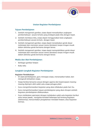 53Subtema 2: Hewan di Sekitarku
Uraian Kegiatan Pembelajaran
Tujuan Pembelajaran
1.	 Setelah mengamati gambar, siswa dapat menyebutkan ungkapan
pemberitahuan secara tertulis yang terdapat pada teks dengan tepat.
2.	 Setelah membaca teks, siswa dapat menggunakan kata ungkapan
pemberitahuan secara tertulis dengan tepat.
3.	 Setelah mengamati gambar, siswa dapat menjelaskan gerak dasar
melompat dan memutar sesuai irama (ketukan) tanpa iringan musik
dalam aktivitas gerak berirama dengan benar.
4.	 Setelah mengamati gambar, siswa dapat mempraktikkan gerak dasar
melompat dan memutar sesuai irama (ketukan) tanpa iringan musik
dalam aktivitas gerak berirama dengan benar.
Media dan Alat Pembelajaran:
•	 Berbagai gambar hewan
•	 Buku teks
Langkah-Langkah Kegiatan Pembelajaran
Kegiatan Pendahuluan
•	 Di awal pembelajaran, guru menyapa siswa, menanyakan kabar, dan
mengecek kehadiran siswa.
•	 Siswa berdoa bersama sesuai dengan agama dan kepercayaan masing-
masing dipimpin oleh salah satu siswa petugas piket.
•	 Guru menginformasikan kegiatan yang akan dilakukan pada hari itu.
•	 Guru menginformasikan tujuan pembelajaran yang akan dicapai setelah
kegiatan pembelajaran dilaksanakan.
•	 Guru melakukan apersepsi dengan melakukan salah satu kegiatan berikut
yaitu tanya jawab, mengulas kembali beberapa hal tentang kegiatan
sebelumnya, menceritakan pengalaman merawat hewan, atau kegiatan
lainnya.
 