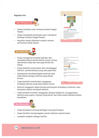 54 Buku Guru Kelas 1 SD/MI
Kegiatan Inti
A
•	 Siswa membaca teks tentang tempat tinggal
hewan.
•	 Siswa menjawab pertanyaan guru mengenai
berbagai tempat tinggal hewan.
•	 Kegiatan dapat dilakukan melalui sebuah
permainan tebak hewan.
A
•	 Siswa mengamati kembali gambar, dan
mengidentifikasi benda-benda sesuai cirinya.
Ada benda hidup dan ada juga benda tak
hidup.
•	 Siswa berlatih menemukan dan menanggapi
kalimat pemberitahuan yang ada pada teks.
•	 Selanjutnya membandingkan kalimat yang
telah dibuat dengan kalimat yang dibuat
teman.
•	 Siswa berlatih memberikan tanggapan
terhadap kalimat yang telah dibuat teman.
•	 Kalimat tanggapan dapat berupa persetujuan terhadap isi kalimat, atau
ketepatan dalam membuat kalimat.
•	 Siswa berlatih memberi tanggapan dengan bijaksana, menggunakan
kalimat yang sopan, intonasi yang benar, dan fokus pada kebaikan bukan
kesalahan.
A
•	 Siswa berdiskusi tentang berbagai cara gerak hewan.
•	 Siswa berlatih memperagakan gerak meloncat seperti katak.
•	 Langkah-langkah sebagai berikut.
57Subtema 2: Hewan di Sekitarku
Tempat Tinggal Hewan
Udin, Edo, dan Beni sedang membaca buku
tentang hewan.
Mereka mengamati gambar tempat tinggal hewan.
Hewan tinggal di tempat yang berbeda.
Ada hewan yang tinggal di darat.
Contohnya ayam, kelinci, dan kucing.
Ada hewan yang tinggal di air.
Contohnya ikan.
58 Buku Siswa Kelas 1 SD/MI
Ada pula hewan yang dapat tinggal di air dan di
darat.
Contohnya katak.
Namun Udin merasa bingung menentukan tempat
tinggal kera.
Menurut Beni, kera tinggal di darat.
Namun menurut Edo, kera tinggal di pohon.
Bagaimana pendapatmu?
Perhatikan kembali gambar sebelumnya.
Adakah ungkapan pemberitahuan pada gambar
tersebut?
Ada berapa ungkapan pemberitahuan pada gambar
tersebut?
Sebutkan ungkapan pemberitahuan yang ada pada
gambar.
 