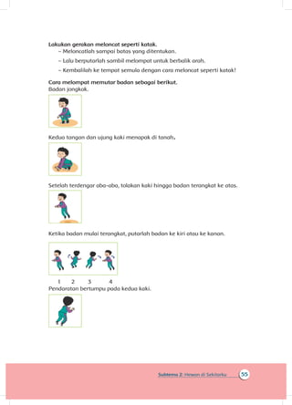 55Subtema 2: Hewan di Sekitarku
Lakukan gerakan meloncat seperti katak.
~~ Meloncatlah sampai batas yang ditentukan.
~~ Lalu berputarlah sambil melompat untuk berbalik arah.
~~ Kembalilah ke tempat semula dengan cara meloncat seperti katak!
Cara melompat memutar badan sebagai berikut.
Badan jongkok.
Kedua tangan dan ujung kaki menapak di tanah.
Setelah terdengar aba-aba, tolakan kaki hingga badan terangkat ke atas.
Ketika badan mulai terangkat, putarlah badan ke kiri atau ke kanan.
1	 2	 3	 4
Pendaratan bertumpu pada kedua kaki.
 