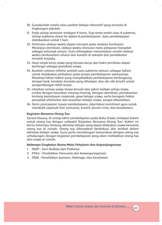 vii
Tema 7: Benda, Hewan, dan Tanaman di Sekitarku
10.	Gunakanlah media atau sumber belajar alternatif yang tersedia di
lingkungan sekolah.
11.	 Pada setiap semester terdapat 4 tema. Tiap tema terdiri atas 4 subtema.
Setiap subtema diurai ke dalam 6 pembelajaran. Satu pembelajaran
dialokasikan untuk 1 hari.
12.	Perkiraan alokasi waktu dapat merujuk pada struktur kurikulum.
Meskipun demikian, alokasi waktu menurut mata pelajaran hanyalah
sebagai petunjuk umum. Guru diharapkan menentukan sendiri alokasi
waktu berdasarkan situasi dan kondisi di sekolah dan pendekatan
tematik terpadu.
13.	Hasil unjuk kerja siswa yang berupa karya dan bukti penilaian dapat
berfungsi sebagai portofolio siswa.
14.	Buatlah catatan refleksi setelah satu subtema selesai, sebagai bahan
untuk melakukan perbaikan pada proses pembelajaran selanjutnya.
Misalnya faktor-faktor yang menyebabkan pembelajaran berlangsung
dengan baik, kendala-kendala yang dihadapi, dan ide-ide kreatif untuk
pengembangan lebih lanjut.
15.	Libatkan semua siswa tanpa kecuali dan yakini bahwa setiap siswa
cerdas dengan keunikan masing-masing. Dengan demikian, pemahaman
tentang kecerdasan majemuk, gaya belajar siswa, serta beragam faktor
penyebab efektivitas dan kesulitan belajar siswa, sangat dibutuhkan.
16.	Demi pencapaian tujuan pembelajaran, diperlukan komitmen guru untuk
mendidik sepenuh hati (antusias, kreatif, penuh cinta, dan kesabaran).
Kegiatan Bersama Orang Tua
Secara khusus, di setiap akhir pembelajaran pada Buku Siswa, terdapat kolom
untuk orang tua dengan subjudul ‘Kegiatan Bersama Orang Tua’. Kolom ini
berisi informasi tentang aktivitas belajar yang dapat dilakukan siswa bersama
orang tua di rumah. Orang tua diharapkan berdiskusi dan terlibat dalam
aktivitas belajar siswa. Guru perlu membangun komunikasi dengan orang tua
sehubungan dengan kegiatan pembelajaran yang akan melibatkan orang tua
dan siswa di rumah.
Beberapa Singkatan Nama Mata Pelajaran dan Kepanjangannya
1.	 SBdP : Seni Budaya dan Prakarya
2.	 PPKn : Pendidikan Pancasila dan Kewarganegaraan
3.	 PJOK : Pendidikan Jasmani, Olahraga, dan Kesehatan
 