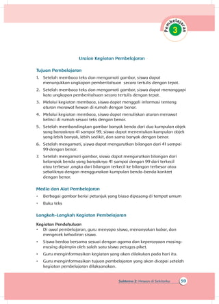 59Subtema 2: Hewan di Sekitarku
Uraian Kegiatan Pembelajaran
Tujuan Pembelajaran
1.	 Setelah membaca teks dan mengamati gambar, siswa dapat
menunjukkan ungkapan pemberitahuan secara tertulis dengan tepat.
2.	 Setelah membaca teks dan mengamati gambar, siswa dapat menanggapi
kata ungkapan pemberitahuan secara tertulis dengan tepat.
3.	 Melalui kegiatan membaca, siswa dapat menggali informasi tentang
aturan merawat hewan di rumah dengan benar.
4.	 Melalui kegiatan membaca, siswa dapat menuliskan aturan merawat
kelinci di rumah sesuai teks dengan benar.
5.	 Setelah membandingkan gambar banyak benda dari dua kumpulan objek
yang banyaknya 41 sampai 99, siswa dapat menentukan kumpulan objek
yang lebih banyak, lebih sedikit, dan sama banyak dengan benar.
6.	 Setelah mengamati, siswa dapat mengurutkan bilangan dari 41 sampai
99 dengan benar.
7.	 Setelah mengamati gambar, siswa dapat mengurutkan bilangan dari
kelompok benda yang banyaknya 41 sampai dengan 99 dari terkecil
atau terbesar ,angka dari bilangan terkecil ke bilangan terbesar atau
sebaliknya dengan menggunakan kumpulan benda-benda konkret
dengan benar.
Media dan Alat Pembelajaran
•	 Berbagai gambar berisi petunjuk yang biasa dipasang di tempat umum
•	 Buku teks
Langkah-Langkah Kegiatan Pembelajaran
Kegiatan Pendahuluan
•	 Di awal pembelajaran, guru menyapa siswa, menanyakan kabar, dan
mengecek kehadiran siswa.
•	 Siswa berdoa bersama sesuai dengan agama dan kepercayaan masing-
masing dipimpin oleh salah satu siswa petugas piket.
•	 Guru menginformasikan kegiatan yang akan dilakukan pada hari itu.
•	 Guru menginformasikan tujuan pembelajaran yang akan dicapai setelah
kegiatan pembelajaran dilaksanakan.
 