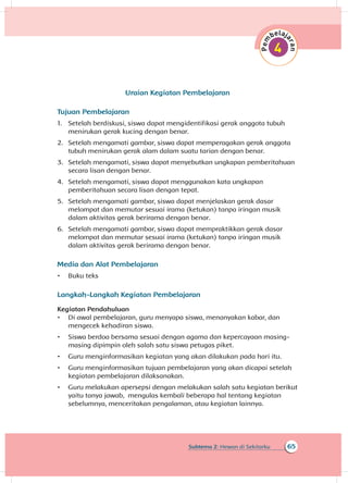 65Subtema 2: Hewan di Sekitarku
Uraian Kegiatan Pembelajaran
Tujuan Pembelajaran
1.	 Setelah berdiskusi, siswa dapat mengidentifikasi gerak anggota tubuh
menirukan gerak kucing dengan benar.
2.	 Setelah mengamati gambar, siswa dapat memperagakan gerak anggota
tubuh menirukan gerak alam dalam suatu tarian dengan benar.
3.	 Setelah mengamati, siswa dapat menyebutkan ungkapan pemberitahuan
secara lisan dengan benar.
4.	 Setelah mengamati, siswa dapat menggunakan kata ungkapan
pemberitahuan secara lisan dengan tepat.
5.	 Setelah mengamati gambar, siswa dapat menjelaskan gerak dasar
melompat dan memutar sesuai irama (ketukan) tanpa iringan musik
dalam aktivitas gerak berirama dengan benar.
6.	 Setelah mengamati gambar, siswa dapat mempraktikkan gerak dasar
melompat dan memutar sesuai irama (ketukan) tanpa iringan musik
dalam aktivitas gerak berirama dengan benar.	
Media dan Alat Pembelajaran
•	 Buku teks
Langkah-Langkah Kegiatan Pembelajaran
Kegiatan Pendahuluan
•	 Di awal pembelajaran, guru menyapa siswa, menanyakan kabar, dan
mengecek kehadiran siswa.
•	 Siswa berdoa bersama sesuai dengan agama dan kepercayaan masing-
masing dipimpin oleh salah satu siswa petugas piket.
•	 Guru menginformasikan kegiatan yang akan dilakukan pada hari itu.
•	 Guru menginformasikan tujuan pembelajaran yang akan dicapai setelah
kegiatan pembelajaran dilaksanakan.
•	 Guru melakukan apersepsi dengan melakukan salah satu kegiatan berikut
yaitu tanya jawab, mengulas kembali beberapa hal tentang kegiatan
sebelumnya, menceritakan pengalaman, atau kegiatan lainnya.
 
