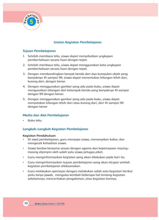 70 Buku Guru Kelas 1 SD/MI
Uraian Kegiatan Pembelajaran
Tujuan Pembelajaran
1.	 Setelah membaca teks, siswa dapat menyebutkan ungkapan
pemberitahuan secara lisan dengan tepat.
2.	 Setelah membaca teks, siswa dapat menggunakan kata ungkapan
pemberitahuan secara lisan dengan tepat.
3.	 Dengan membandingkan banyak benda dari dua kumpulan objek yang
banyaknya 41 sampai 99, siswa dapat menentukan bilangan lebih dari,
kurang dari, dengan benar.
4.	 Dengan menggunakan gambar yang ada pada buku, siswa dapat
mengurutkan bilangan dari kelompok benda yang banyaknya 41 sampai
dengan 99 dengan benar.
5.	 Dengan menggunakan gambar yang ada pada buku, siswa dapat
menyatakan bilangan lebih dari atau kurang dari, dari 41 sampai 99
dengan benar
Media dan Alat Pembelajaran
•	 Buku teks
Langkah-Langkah Kegiatan Pembelajaran
Kegiatan Pendahuluan
•	 Di awal pembelajaran, guru menyapa siswa, menanyakan kabar, dan
mengecek kehadiran siswa.
•	 Siswa berdoa bersama sesuai dengan agama dan kepercayaan masing-
masing dipimpin oleh salah satu siswa petugas piket.
•	 Guru menginformasikan kegiatan yang akan dilakukan pada hari itu.
•	 Guru menginformasikan tujuan pembelajaran yang akan dicapai setelah
kegiatan pembelajaran dilaksanakan.
•	 Guru melakukan apersepsi dengan melakukan salah satu kegiatan berikut
yaitu tanya jawab, mengulas kembali beberapa hal tentang kegiatan
sebelumnya, menceritakan pengalaman, atau kegiatan lainnya.
 