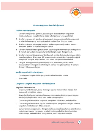 75Subtema 2: Hewan di Sekitarku
Uraian Kegiatan Pembelajaran 6
Tujuan Pembelajaran
1.	 Setelah mengamati gambar, siswa dapat menyebutkan ungkapan
pemberitahuan yang terdapat pada teks/gambar dengan tepat.
2.	 Setelah mengamati gambar, siswa dapat menggunakan kata ungkapan
pemberitahuan yang terdapat pada teks/gambar dengan tepat.
3.	 Setelah membaca teks percakapan, siswa dapat menjelaskan aturan
merawat hewan di rumah dengan benar.
4.	 Setelah membaca teks percakapan, siswa dapat memperagakan kegiatan
di rumah berkaitan dengan aturan tentang hewan dengan baik.
5.	 Setelah membandingkan gambar banyak benda dari dua kumpulan objek
yang banyaknya 41 sampai 99, siswa dapat menentukan kumpulan objek
yang lebih banyak, lebih sedikit, dan sama banyak dengan benar.
6.	 Dengan menggunakan gambar yang ada pada buku, siswa dapat
mengurutkan bilangan dari kelompok benda yang banyaknya 41 sampai
dengan 99 dengan benar.
Media dan Alat Pembelajaran
•	 Contoh gambar peraturan yang biasa ada di tempat umum
•	 Buku teks
Langkah-Langkah Kegiatan Pembelajaran
Kegiatan Pendahuluan
•	 Di awal pembelajaran, Guru menyapa siswa, menanyakan kabar, dan
mengecek kehadiran siswa.
•	 Siswa berdoa bersama sesuai dengan agama dan kepercayaan masing-
masing dipimpin oleh salah satu siswa petugas piket.
•	 Guru menginformasikan kegiatan yang akan dilakukan pada hari itu.
•	 Guru menginformasikan tujuan pembelajaran yang akan dicapai setelah
kegiatan pembelajaran dilaksanakan.
•	 Guru melakukan apersepsi dengan melakukan salah satu kegiatan berikut
yaitu tanya jawab, mengulas kembali beberapa hal tentang kegiatan
sebelumnya, menceritakan pengalaman, atau kegiatan lainnya.
 