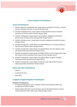 83Subtema 3: Tanaman di Sekitarku
Uraian Kegiatan Pembelajaran
Tujuan Pembelajaran
1.	 Melalui kegiatan mewawancara, siswa dapat menggali informasi tentang
aturan merawat tanaman di rumah dengan baik.
2.	 Setelah mewawancarai, siswa dapat menyampaikan aturan merawat
tanaman di rumah secara tertulis dengan baik.
3.	 Setelah mengamati, siswa dapat menunjukkan ungkapan pemberian
pujian yang terdapat pada teks/gambar dengan benar.
4.	 Setelah membaca teks, siswa dapat menulis ungkapan pemberian pujian
dengan benar.
5.	 Setelah mengamati, siswa dapat mengidentifikasi ciri-ciri karya ekspresi
tiga dimensi teknik kolase dengan benar.
6.	 Setelah mengamati, siswa dapat mengidentifikasi alat dan bahan untuk
membuat karya tiga dimensi dengan benar.
7.	 Setelah mengamati, siswa dapat mengidentifikasi cara menggunakan alat
dan bahan untuk membuat karya tiga dimensi dengan benar.
8.	 Setelah mengamati, siswa dapat mengidentifikasi langkah-langkah
membuat karya tiga dimensi dengan benar.
9.	 Setelah mengamati, siswa dapat membuat karya tiga dimensi sesuai
objek yang telah ditentukan dengan benar.
Media dan Alat Pembelajaran
•	 Karton
•	 Gunting dan lem
•	 Buku teks
Langkah-Langkah Kegiatan Pembelajaran
Kegiatan Pendahuluan
•	 Di awal pembelajaran, guru menyapa siswa, menanyakan kabar, dan
mengecek kehadiran siswa.
•	 Siswa berdoa bersama sesuai dengan agama dan kepercayaan masing-
masing dipimpin oleh salah satu siswa petugas piket.
 