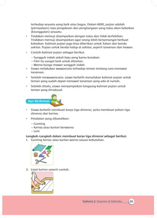 85Subtema 3: Tanaman di Sekitarku
terhadap sesuatu yang baik atau bagus. Dalam KBBI, pujian adalah
(pernyataan) rasa pengakuan dan penghargaan yang tulus akan kebaikan
(keunggulan) sesuatu.
•	 Tindakan memuji disampaikan dengan tulus dan tidak berlebihan.
Tindakan memuji disampaikan agar orang lebih bersemangat berbuat
kebaikan. Kalimat pujian juga bisa diberikan untuk Tuhan dan benda
sekitar. Pujian untuk benda hidup di sekitar, seperti tanaman dan hewan.
•	 Contoh kalimat pujian sebagai berikut.
~~ Sungguh indah sekali baju yang kamu kenakan.
~~ Film itu sangat baik untuk ditonton.
~~ Warna bunga mawar sungguh indah.
•	 Siswa melakukan wawancara terhadap teman tentang cara merawat
tanaman.
•	 Setelah mewawancarai, siswa berlatih menuliskan kalimat pujian untuk
teman yang sudah dapat merawat tanaman yang ada di rumah.
•	 Setelah ditulis, siswa menyampaikan langsung kalimat pujian untuk
teman yang dimaksud.
Ayo Ber
•	 Siswa berlatih membuat karya tiga dimensi, yaitu membuat pohon tiga
dimensi dari kertas.
•	 Peralatan yang dibutuhkan:
~~ Gunting
~~ Kertas atau karton berwarna
~~ Lem
Langkah-Langkah dalam membuat karya tiga dimensi sebagai berikut.
1.	 Gunting kertas atau karton warna sesuai kebutuhan.
2.	 Lipat karton seperti contoh.
 
