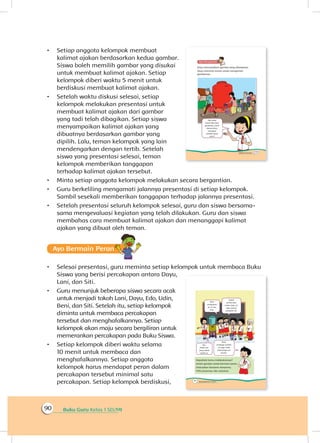 Buku Guru Kelas 1 SD/MI90
•	 Setiap anggota kelompok membuat
kalimat ajakan berdasarkan kedua gambar.
Siswa boleh memilih gambar yang disukai
untuk membuat kalimat ajakan. Setiap
kelompok diberi waktu 5 menit untuk
berdiskusi membuat kalimat ajakan.
•	 Setelah waktu diskusi selesai, setiap
kelompok melakukan presentasi untuk
membuat kalimat ajakan dari gambar
yang tadi telah dibagikan. Setiap siswa
menyampaikan kalimat ajakan yang
dibuatnya berdasarkan gambar yang
dipilih. Lalu, teman kelompok yang lain
mendengarkan dengan tertib. Setelah
siswa yang presentasi selesai, teman
kelompok memberikan tanggapan
terhadap kalimat ajakan tersebut.
•	 Minta setiap anggota kelompok melakukan secara bergantian.
•	 Guru berkeliling mengamati jalannya presentasi di setiap kelompok.
Sambil sesekali memberikan tanggapan terhadap jalannya presentasi.
•	 Setelah presentasi seluruh kelompok selesai, guru dan siswa bersama-
sama mengevaluasi kegiatan yang telah dilakukan. Guru dan siswa
membahas cara membuat kalimat ajakan dan menanggapi kalimat
ajakan yang dibuat oleh teman.
Ayo Bermain Peran
•	 Selesai presentasi, guru meminta setiap kelompok untuk membaca Buku
Siswa yang berisi percakapan antara Dayu,
Lani, dan Siti.
•	 Guru menunjuk beberapa siswa secara acak
untuk menjadi tokoh Lani, Dayu, Edo, Udin,
Beni, dan Siti. Setelah itu, setiap kelompok
diminta untuk membaca percakapan
tersebut dan menghafalkannya. Setiap
kelompok akan maju secara bergiliran untuk
memerankan percakapan pada Buku Siswa.
•	 Setiap kelompok diberi waktu selama
10 menit untuk membaca dan
menghafalkannya. Setiap anggota
kelompok harus mendapat peran dalam
percakapan tersebut minimal satu
percakapan. Setiap kelompok berdiskusi,
 