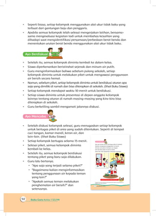 Buku Guru Kelas 1 SD/MI92
•	 Seperti biasa, setiap kelompok menggunakan alat ukur tidak baku yang
terbuat dari gantungan baju dan penggaris.
•	 Apabila semua kelompok telah selesai mengerjakan latihan, bersama-
sama mengevaluasi kegiatan tadi untuk membahas kesulitan yang
dihadapi saat mengidentifikasi persamaan/perbedaan berat benda dan
menentukan urutan berat benda menggunakan alat ukur tidak baku.
Ayo Berdiskusisi
•	 Setelah itu, semua kelompok diminta kembali ke dalam kelas.
•	 Siswa diperkenankan beristirahat sejenak dan minum air putih.
•	 Guru menginformasikan bahwa sebelum pulang sekolah, setiap
kelompok diminta untuk melakukan piket untuk mengawasi penggunaan
air bersih secara hemat.
•	 Namun, sebelum piket, setiap kelompok diminta untuk berdiskusi aturan apa
saja yang dimiliki di rumah dan bisa diterapkan di sekolah. (lihat Buku Siswa)
•	 Setiap kelompok mendapat waktu 10 menit untuk berdiskusi.
•	 Setiap siswa diminta untuk presentasi di depan anggota kelompok
lainnya tentang aturan di rumah masing-masing yang kira-kira bisa
diterapkan di sekolah.
•	 Guru berkeliling sambil mengamati jalannya diskusi.
Ayo Mencoba
•	 Setelah diskusi kelompok selesai, guru menugaskan setiap kelompok
untuk bertugas piket di area yang sudah ditentukan. Seperti di tempat
cuci tangan, kamar mandi, keran air, dan
lain-lain. (lihat Buku Siswa)
•	 Setiap kelompok bertugas selama 15 menit.
•	 Selesai piket, semua kelompok diminta
kembali ke kelas.
•	 Setelah itu, semua kelompok berdiskusi
tentang piket yang baru saja dilakukan.
•	 Guru lalu bertanya.
 “Apa saja yang terjadi selama piket?”
 “Bagaimana kalian menginformasikan
tentang penggunaan air kepada teman
yang lain?”
 “Apakah semua teman melakukan
penghematan air bersih?” dan
seterusnya.
 