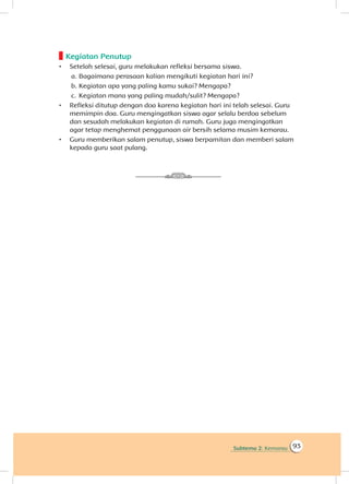 Subtema 2: Kemarau 93
Kegiatan Penutup
•	 Setelah selesai, guru melakukan refleksi bersama siswa.
a.	Bagaimana perasaan kalian mengikuti kegiatan hari ini?
b.	Kegiatan apa yang paling kamu sukai? Mengapa?
c.	 Kegiatan mana yang paling mudah/sulit? Mengapa?
•	 Refleksi ditutup dengan doa karena kegiatan hari ini telah selesai. Guru
memimpin doa. Guru mengingatkan siswa agar selalu berdoa sebelum
dan sesudah melakukan kegiatan di rumah. Guru juga mengingatkan
agar tetap menghemat penggunaan air bersih selama musim kemarau.
•	 Guru memberikan salam penutup, siswa berpamitan dan memberi salam
kepada guru saat pulang.
 