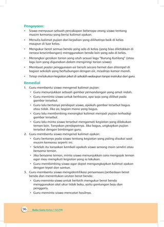 Buku Guru Kelas 1 SD/MI96
Pengayaan:
•	 Siswa menyusun sebuah percakapan beberapa orang siswa tentang
musim kemarau yang berisi kalimat ajakan.
•	 Menulis kalimat pujian dari kejadian yang dilihatnya baik di kelas
maupun di luar kelas.
•	 Mengukur berat semua benda yang ada di kelas (yang bisa diletakkan di
neraca keseimbangan) menggunakan benda lain yang ada di kelas.
•	 Merangkai gerakan tarian yang utuh sesuai lagu “Burung Kutilang” (atau
lagu lain yang digunakan dalam mengiringi tarian siswa)
•	 Membuat poster penggunaan air bersih secara hemat dan ditempel di
bagian sekolah yang berhubungan dengan air, misalnya kamar mandi.
•	 Tetap melakukan kegiatan piket di sekolah walaupun tanpa instruksi dari guru.
Remedial
1.	 Guru membantu siswa mengenal kalimat pujian:
 Guru menunjukkan sebuah gambar pemandangan yang amat indah.
 Guru meminta siswa untuk berbicara, apa saja yang dilihat pada
gambar tersebut.
 Guru lalu bertanya pendapat siswa, apakah gambar tersebut bagus
atau tidak. Jika ya, bagian mana yang bagus.
 Guru lalu membimbing merangkai kalimat menjadi pujian terhadap
gambar tersebut.
 Guru lalu minta siswa tersebut mengamati kegiatan yang dilakukan
teman lain. Tanyakan pendapatnya. Jika bagus, ungkapkan pujian
tersebut dengan bimbingan guru.
2.	 Guru membantu siswa mengenal kalimat ajakan:
 Guru bertanya pada siswa tentang kegiatan yang paling disukai saat
musim kemarau seperti ini.
 Setelah itu tanyakan kembali apakah siswa senang main sendiri atau
bersama teman.
 Jika bersama teman, minta siswa menunjukkan cara mengajak teman
agar mau mengikuti kegiatan yang ia lakukan.
 Guru membimbing siswa agar dapat mengungkapkan kalimat ajakan
dengan tepat dan santun.
3.	 Guru membantu siswa mengidentifikasi persamaan/perbedaan berat
benda dan menentukan urutan berat benda:
 Guru meminta siswa untuk berlatih mengukur berat benda
menggunakan alat ukur tidak baku, yaitu gantungan baju dan
penggaris.
 Guru meminta siswa mencatat hasilnya.
 