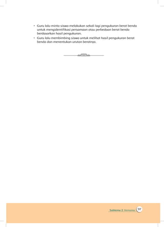 Subtema 2: Kemarau 97
 Guru lalu minta siswa melakukan sekali lagi pengukuran berat benda
untuk mengidentifikasi persamaan atau perbedaan berat benda
berdasarkan hasil pengukuran.
 Guru lalu membimbing siswa untuk melihat hasil pengukuran berat
benda dan menentukan urutan beratnya.
 