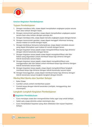 Buku Guru Kelas 1 SD/MI102
Uraian Kegiatan Pembelajaran
Tujuan Pembelajaran
1.	 Dengan membaca teks, siswa dapat menjelaskan ungkapan pujian secara
lisan atau tulisan dengan tepat.
2.	 Dengan mencermati gambar, siswa dapat menyebutkan ungkapan pujian
secara lisan atau tulisan dengan percaya diri.
3.	 Dengan membaca teks, siswa dapat menulis ungkapan pujian dengan benar.
4.	 Dengan mencermati gambar, siswa dapat menggali informasi tentang
aturan makan di rumah dengan tepat.
5.	 Dengan berdiskusi bersama kelompoknya, siswa dapat mendata aturan
yang dapat diterapkan saat makan di rumah dengan benar.
6.	 Dengan kegiatan tanya jawab siswa mengidentifikasi karya tiga dimensi
dengan teknik konstruksi dengan benar.
7.	 Dengan kegiatan tanya jawab siswa dapat mengidentifikasi alat dan
bahan yang digunakan untuk membuat karya tiga dimensi dengan
teknik konstruksi secara tepat.
8.	 Dengan kegiatan tanya jawab, siswa dapat mengidentifikasi cara
menggunakan alat dan bahan untuk membuat karya tiga dimensi dengan
teknik konstruksi secara tepat.
9.	 Dengan kegiatan tanya jawab, siswa dapat mengidentifikasi langkah
membuat karya tiga dimensi dengan teknik konstruksi secara tepat.
10.	Dengan kesungguhan, siswa dapat membuat karya tiga dimensi dengan
teknik konstruksi sesuai langkah-langkah dengan kreatif.
Media/Alat Bantu dan Sumber Belajar
•	 Buku Siswa
•	 Gambar untuk contoh memberikan pujian
•	 Contoh karya dengan teknik konstruksi (melipat, menggunting, dan
menempel)
Langkah-Langkah Kegiatan Pembelajaran
Kegiatan Pendahuluan
•	 Guru menyapa siswa dan mengondisikan kelas agar siap untuk belajar.
•	 Salah satu siswa diminta untuk memimpin doa.
•	 Guru menjelaskan kegiatan yang akan dilakukan dan tujuan kegiatan
belajar.
 