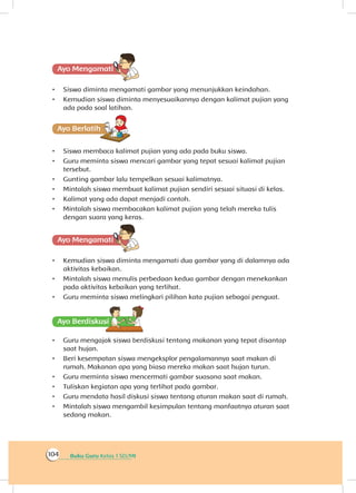 Buku Guru Kelas 1 SD/MI104
Ayo Mengamatii
•	 Siswa diminta mengamati gambar yang menunjukkan keindahan.
•	 Kemudian siswa diminta menyesuaikannya dengan kalimat pujian yang
ada pada soal latihan.
Ayo Berlatihh
•	 Siswa membaca kalimat pujian yang ada pada buku siswa.
•	 Guru meminta siswa mencari gambar yang tepat sesuai kalimat pujian
tersebut.
•	 Gunting gambar lalu tempelkan sesuai kalimatnya.
•	 Mintalah siswa membuat kalimat pujian sendiri sesuai situasi di kelas.
•	 Kalimat yang ada dapat menjadi contoh.
•	 Mintalah siswa membacakan kalimat pujian yang telah mereka tulis
dengan suara yang keras.
Ayo Mengamatii
•	 Kemudian siswa diminta mengamati dua gambar yang di dalamnya ada
aktivitas kebaikan.
•	 Mintalah siswa menulis perbedaan kedua gambar dengan menekankan
pada aktivitas kebaikan yang terlihat.
•	 Guru meminta siswa melingkari pilihan kata pujian sebagai penguat.
Ayo Berdiskusisi
•	 Guru mengajak siswa berdiskusi tentang makanan yang tepat disantap
saat hujan.
•	 Beri kesempatan siswa mengeksplor pengalamannya saat makan di
rumah. Makanan apa yang biasa mereka makan saat hujan turun.
•	 Guru meminta siswa mencermati gambar suasana saat makan.
•	 Tuliskan kegiatan apa yang terlihat pada gambar.
•	 Guru mendata hasil diskusi siswa tentang aturan makan saat di rumah.
•	 Mintalah siswa mengambil kesimpulan tentang manfaatnya aturan saat
sedang makan.
 