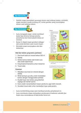 105Subtema 3: Penghujan
Ayo Berceritaa
•	 Setelah siswa memahami gunanya aturan saat sedang makan, mintalah
siswa memberi tanda centang () untuk gambar yang menerapkan
aturan saat sedang makan.
Ayo Berkreasii
•	 Guru mengajak siswa untuk membuat
karya tiga dimensi berupa perahu
penyelamat dari botol plastik bekas air
mineral.
•	 Karya ini dapat siswa gunakan sebagai
alat untuk bermain saat musim hujan.
•	 Mintalah siswa menyiapkan alat dan
bahannya.
Alat dan bahan yang kamu perlukan:
1.	 Dua buah botol air mineral bekas 500 ml
2.	 Selotip
3.	 Kertas kardus bekas (dari kotak susu
atau kotak sejenisnya)
4.	 Krayon/pensil berwarna untuk mewarnai
5.	 Tusuk satai
Caranya:
1.	 Rekatkan dua botol air mineral dengan
selotip.
2.	 Minta bantuan guru/ibu untuk merekatkan
kardus dengan menggunakan perekat.
3.	 Buatlah layar dari kertas yang dibentuk
segitiga dan berilah warna.
4.	 Kamu boleh menambahkan hiasan perahumu agar lebih menarik.
5.	 Gunakan tusuk satai untuk merekatkan layar pada perahu.
•	 Guru membimbing siswa saat membuat perahu penyelamat ini.
•	 Guru membantu siswa melayarkan perahunya di halaman sekolah jika
hujan atau mencobanya di bak/ember berisi air.
 