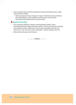 Buku Guru Kelas 1 SD/MI106
•	 Usai membuat karya perahu penyelamat dengan bimbingan guru, siswa
menyimpulkan bahwa.
 Musim penghujan harus disyukuri. Hujan membawa banyak manfaat
dan kebahagiaan untuk makhluk. Berilah pujian untuk setiap
keindahan atau keberhasilan yang kita lihat.
Kegiatan Penutup
•	 Guru menutup pelajaran dengan menyampaikan bahwa Tuhan
menciptakan hujan dengan banyak manfaat. Kita harus bersyukur dengan
diturunkannya hujan. Mematuhi aturan juga merupakan bentuk rasa
syukur kita. Lalu meminta siswa melakukan refleksi kegiatan hari itu.
•	 Kelas ditutup dengan doa bersama.
 