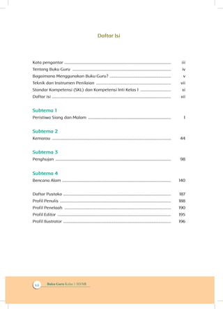 Buku Guru Kelas 1 SD/MIxii
Daftar Isi
Kata pengantar ...............................................................................................	iii
Tentang Buku Guru ........................................................................................	iv
Bagaimana Menggunakan Buku Guru? ....................................................... 	v
Teknik dan Instrumen Penilaian ...................................................................	vii
Standar Kompetensi (SKL) dan Kompetensi Inti Kelas I ............................ 	xi
Daftar isi ..........................................................................................................	xii
Subtema 1
Peristiwa Siang dan Malam ..........................................................................	 1
Subtema 2
Kemarau ..........................................................................................................	 44
Subtema 3
Penghujan .......................................................................................................	 98
Subtema 4
Bencana Alam .................................................................................................	140
Daftar Pustaka ................................................................................................	 187
Profil Penulis ...................................................................................................	 188
Profil Penelaah ...............................................................................................	 190
Profil Editor .....................................................................................................	 195
Profil Ilustrator ................................................................................................	 196
 