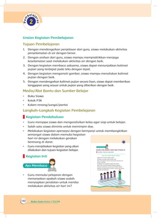 Buku Guru Kelas 1 SD/MI110
Uraian Kegiatan Pembelajaran
Tujuan Pembelajaran
1.	 Dengan mendengarkan penjelasan dari guru, siswa melakukan aktivitas
penyelamatan di air dengan benar.
2.	 Dengan arahan dari guru, siswa mampu mempraktikkan menjaga
keselamatan saat melakukan aktivitas air dengan baik.
3.	 Dengan kegiatan membaca saksama, siswa dapat menunjukkan kalimat
pujian yang terdapat pada teks dengan tepat.
4.	 Dengan kegiatan mengamati gambar, siswa mampu menuliskan kalimat
pujian dengan baik.
5.	 Dengan mendengarkan kalimat pujian secara lisan, siswa dapat memberikan
tanggapan yang sesuai untuk pujian yang diberikan dengan baik.
Media/Alat Bantu dan Sumber Belajar
•	 Buku Siswa
•	 Kotak P3K
•	 Kolam renang/sungai/pantai
Langkah-Langkah Kegiatan Pembelajaran
Kegiatan Pendahuluan
•	 Guru menyapa siswa dan mengondisikan kelas agar siap untuk belajar.
•	 Salah satu siswa diminta untuk memimpin doa.
•	 Melakukan kegiatan apersepsi dengan bernyanyi untuk membangkitkan
semangat siswa dalam memulai kegiatan
hari ini dengan melakukan gerakan
berenang di darat.
•	 Guru menjelaskan kegiatan yang akan
dilakukan dan tujuan kegiatan belajar.
Kegiatan Inti
Ayo Membaca
•	 Guru memulai pelajaran dengan
menanyakan apakah siswa sudah
menyiapkan peralatan untuk mereka
melakukan aktivitas air hari ini?
 
