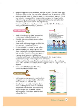 111Subtema 3: Penghujan
•	 Apakah ada siswa yang membawa pakaian renang? Jika ada siswa yang
tidak memiliki, mereka bisa memakai baju olahraga yang mereka miliki.
•	 Guru mengajak siswa ke kolam renang. Bisa yang ada di sekolah, lokasi
luar sekolah, atau pusat kota yang masih terjangkau jaraknya. Selain
kolam renang, guru bisa juga mengajak siswa ke sungai yang dangkal
atau pantai, sesuai ciri daerah masing-masing.
•	 Guru mengajak siswa melakukan pemanasan terlebih dahulu dengan
menggerakkan kepala, tangan, dan kaki.
Ayo Mencoba
•	 Siswa menyimak penjelasan guru karena
mereka akan belajar berjalan di air.
•	 Mulailah dengan posisi siap dalam kolam
yang dangkal
•	 Siswa berdiri di pinggir kolam sambil tetap
berpegangan pada pinggir kolam.
•	 Mereka berjalan menyusuri pinggir kolam.
•	 Lakukan hingga satu putaran kolam. Jika
siswa masih ingin mengulangi satu putaran
lagi, guru dapat memberikan kesempatan.
•	 Ingatkan siswa untuk berhati-hati saat
melakukan aktivitas di air. Tidak banyak bercanda dan tetap menjaga
keselamatan dengan berpegangan pada tepi kolam.
•	 Setelah kegiatan inti selesai lakukan kegiatan pendinginan dan mintalah
siswa untuk mandi/berbilas kemudian mengganti pakaian dengan seragam
sekolah.
•	 Siswa kembali ke kelas/sekolah untuk
melanjutkan kegiatan berikutnya.
Ayo Menulis
•	 Setelah siswa siap, guru memulai kegiatan
dengan memberi pujian untuk keberanian
siswa melakukan aktivitas air.
•	 Guru bertanya jawab tentang kehebatan
siswa saat berjalan di air atau kebaikan
yang telah dilakukannya saat menolong
teman-teman lain. Beberapa contoh
kalimat pujian yang dapat guru berikan
sebagai berikut.
 