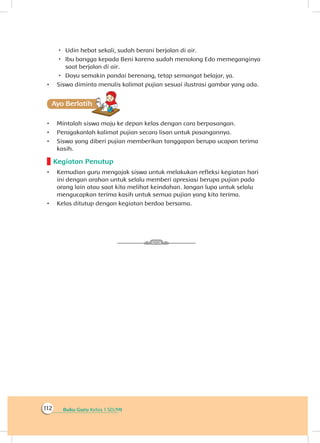 Buku Guru Kelas 1 SD/MI112
 Udin hebat sekali, sudah berani berjalan di air.
 Ibu bangga kepada Beni karena sudah menolong Edo memeganginya
saat berjalan di air.
 Dayu semakin pandai berenang, tetap semangat belajar, ya.
•	 Siswa diminta menulis kalimat pujian sesuai ilustrasi gambar yang ada.
Ayo Berlatihh
•	 Mintalah siswa maju ke depan kelas dengan cara berpasangan.
•	 Peragakanlah kalimat pujian secara lisan untuk pasangannya.
•	 Siswa yang diberi pujian memberikan tanggapan berupa ucapan terima
kasih.
Kegiatan Penutup
•	 Kemudian guru mengajak siswa untuk melakukan refleksi kegiatan hari
ini dengan arahan untuk selalu memberi apresiasi berupa pujian pada
orang lain atau saat kita melihat keindahan. Jangan lupa untuk selalu
mengucapkan terima kasih untuk semua pujian yang kita terima.
•	 Kelas ditutup dengan kegiatan berdoa bersama.
 