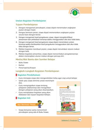 115Subtema 3: Penghujan
Uraian Kegiatan Pembelajaran
Tujuan Pembelajaran
1.	 Dengan mengamati percakapan, siswa dapat menemukan ungkapan
pujian dengan tepat.
2.	 Dengan bermain peran, siswa dapat memerankan ungkapan pujian
secara lisan dengan benar.
3.	 	Dengan mengamati hasil pengukuran, siswa dapat mengidentifikasi
persamaan dan perbedaan lamanya waktu menggunakan alat ukur tidak baku.
4.	 	Dengan mengamati hasil pengukuran siswa dapat menentukan urutan
lamanya waktu berdasarkan hasil pengukuran menggunakan alat ukur tidak
baku dengan benar.
5.	 Melalui kegiatan membuat poster, siswa dapat menuliskan aturan makan
dengan baik.
6.	 Melalui kegiatan presentasi, siswa dapat menceritakan pengalamannya
dalam menerapkan aturan makan dengan percaya diri.
Media/Alat Bantu dan Sumber Belajar
•	 Buku Siswa
•	 Karton
•	 Pensil warna/krayon
Langkah-Langkah Kegiatan Pembelajaran
Kegiatan Pendahuluan
•	 Guru menyapa siswa dan mengondisikan kelas agar siap untuk belajar
•	 Salah satu siswa diminta untuk memimpin
doa.
•	 Guru mengingatkan siswa tentang
pelajaran sebelumnya dan mengaitkan
dengan pelajaran yang akan disampaikan.
•	 Guru menjelaskan kegiatan yang akan
dilakukan dan tujuan kegiatan belajar.
Kegiatan Inti
Ayo Bermain Peran
•	 Siswa bersama-sama mencermati
percakapan yang ada di Buku Siswa.
 