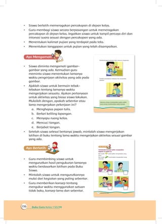 Buku Guru Kelas 1 SD/MI116
•	 Siswa berlatih memeragakan percakapan di depan kelas.
•	 Guru membagi siswa secara berpasangan untuk memeragakan
percakapan di depan kelas. Ingatkan siswa untuk tampil percaya diri dan
intonasi suara sesuai dengan percakapan yang ada.
•	 Menentukan kalimat pujian yang terdapat pada teks.
•	 Menentukan tanggapan untuk pujian yang telah disampaikan.
Ayo Mengamatii
•	 Siswa diminta mengamati gambar-
gambar yang ada. Kemudian guru
meminta siswa menentukan lamanya
waktu pengerjaan aktivitas yang ada pada
gambar.
•	 Ajaklah siswa untuk bermain tebak-
tebakan tentang lamanya waktu
mengerjakan sesuatu. Ajukan pertanyaan
untuk aktivitas yang biasa siswa lakukan.
Mulailah dengan, apakah sebentar atau
lama mengerjakan pekerjaan ini?
a.	 Menghapus papan tulis.
b.	 Berlari keliling lapangan.
c.	 Menyapu ruang kelas.
d.	 Mencuci tangan.
e.	 Berjabat tangan.
•	 Setelah siswa selesai bertanya jawab, mintalah siswa mengerjakan
latihan di buku tentang lama waktu mengerjakan aktivitas sesuai gambar
yang ada.
Ayo Berlatihh
•	 Guru membimbing siswa untuk
mengurutkan hasil pengukuran lamanya
waktu berdasarkan latihan pada Buku
Siswa.
•	 Mintalah siswa untuk mengurutkannya
mulai dari kegiatan yang paling sebentar.
•	 Guru memberikan konsep tentang
mengukur waktu menggunakan satuan
tidak baku, konsep lama dan sebentar.
 