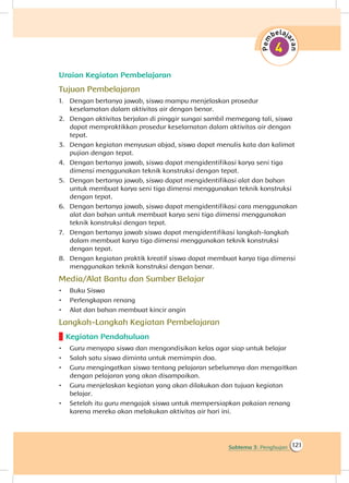 121Subtema 3: Penghujan
Uraian Kegiatan Pembelajaran
Tujuan Pembelajaran
1.	 Dengan bertanya jawab, siswa mampu menjelaskan prosedur
keselamatan dalam aktivitas air dengan benar.
2.	 Dengan aktivitas berjalan di pinggir sungai sambil memegang tali, siswa
dapat mempraktikkan prosedur keselamatan dalam aktivitas air dengan
tepat.
3.	 Dengan kegiatan menyusun abjad, siswa dapat menulis kata dan kalimat
pujian dengan tepat.
4.	 Dengan bertanya jawab, siswa dapat mengidentifikasi karya seni tiga
dimensi menggunakan teknik konstruksi dengan tepat.
5.	 Dengan bertanya jawab, siswa dapat mengidentifikasi alat dan bahan
untuk membuat karya seni tiga dimensi menggunakan teknik konstruksi
dengan tepat.
6.	 Dengan bertanya jawab, siswa dapat mengidentifikasi cara menggunakan
alat dan bahan untuk membuat karya seni tiga dimensi menggunakan
teknik konstruksi dengan tepat.
7.	 Dengan bertanya jawab siswa dapat mengidentifikasi langkah-langkah
dalam membuat karya tiga dimensi menggunakan teknik konstruksi
dengan tepat.
8.	 Dengan kegiatan praktik kreatif siswa dapat membuat karya tiga dimensi
menggunakan teknik konstruksi dengan benar.
Media/Alat Bantu dan Sumber Belajar
•	 Buku Siswa
•	 Perlengkapan renang
•	 Alat dan bahan membuat kincir angin
Langkah-Langkah Kegiatan Pembelajaran
Kegiatan Pendahuluan
•	 Guru menyapa siswa dan mengondisikan kelas agar siap untuk belajar
•	 Salah satu siswa diminta untuk memimpin doa.
•	 Guru mengingatkan siswa tentang pelajaran sebelumnya dan mengaitkan
dengan pelajaran yang akan disampaikan.
•	 Guru menjelaskan kegiatan yang akan dilakukan dan tujuan kegiatan
belajar.
•	 Setelah itu guru mengajak siswa untuk mempersiapkan pakaian renang
karena mereka akan melakukan aktivitas air hari ini.
 