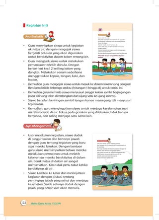Buku Guru Kelas 1 SD/MI122
Kegiatan Inti
Ayo Berlatihh
•	 Guru menyiapkan siswa untuk kegiatan
aktivitas air, dengan mengajak siswa
berganti pakaian yang akan digunakan
untuk beraktivitas dalam kolam renang/air.
•	 Guru mengajak siswa untuk melakukan
pemanasan terlebih dahulu. Dengan
berlari-lari kecil 2 keliling kolam yang
dangkal. Melakukan senam sederhana
menggerakkan kepala, tangan, kaki, dan
badan.
•	 Kemudian guru mengajak siswa untuk masuk ke dalam kolam yang dangkal.
Berdiam dirilah beberapa waktu (hitungan 1 hingga 8) untuk posisi ini.
•	 Kemudian guru meminta siswa menyusuri pinggir kolam sambil berpegangan
pada tali yang telah direntangkan dari ujung satu ke ujung lainnya.
•	 Siswa berjalan beriringan sambil tangan kanan memegang tali menyusuri
tepi kolam.
•	 Kemudian, guru mengingatkan siswa untuk menjaga keselamatan saat
mereka berada di air. Fokus pada gerakan yang dilakukan, tidak banyak
bercanda, dan saling menjaga satu sama lain.
Ayo Mengamatii
•	 Usai melakukan kegiatan, siswa duduk
di pinggir kolam dan bertanya jawab
dengan guru tentang kegiatan yang baru
saja mereka lakukan. Dengan bantuan
guru siswa menyimpulkan bahwa mereka
melakukan permainan untuk melatih
keberanian mereka beraktivitas di dalam
air. Beraktivitas di dalam air sangat
menyehatkan. Kita tidak perlu takut ketika
beraktivitas di air.
•	 Siswa kembali ke kelas dan melanjutkan
kegiatan dengan diskusi tentang
pentingnya tubuh yang sehat dan menjaga
kesehatan. Salah satunya duduk dengan
posisi yang benar saat akan menulis.
 