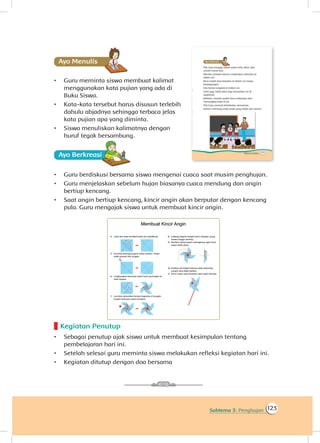 123Subtema 3: Penghujan
Ayo Menulis
•	 Guru meminta siswa membuat kalimat
menggunakan kata pujian yang ada di
Buku Siswa.
•	 Kata-kata tersebut harus disusun terlebih
dahulu abjadnya sehingga terbaca jelas
kata pujian apa yang diminta.
•	 Siswa menuliskan kalimatnya dengan
huruf tegak bersambung.
Ayo Berkreasii
•	 Guru berdiskusi bersama siswa mengenai cuaca saat musim penghujan.
•	 Guru menjelaskan sebelum hujan biasanya cuaca mendung dan angin
bertiup kencang.
•	 Saat angin bertiup kencang, kincir angin akan berputar dengan kencang
pula. Guru mengajak siswa untuk membuat kincir angin.
Kegiatan Penutup
•	 Sebagai penutup ajak siswa untuk membuat kesimpulan tentang
pembelajaran hari ini.
•	 Setelah selesai guru meminta siswa melakukan refleksi kegiatan hari ini.
•	 Kegiatan ditutup dengan doa bersama
 