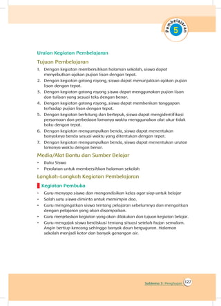 127Subtema 3: Penghujan
Uraian Kegiatan Pembelajaran
Tujuan Pembelajaran
1.	 Dengan kegiatan membersihkan halaman sekolah, siswa dapat
menyebutkan ajakan pujian lisan dengan tepat.
2.	 Dengan kegiatan gotong royong, siswa dapat menunjukkan ajakan pujian
lisan dengan tepat.
3.	 Dengan kegiatan gotong royong siswa dapat menggunakan pujian lisan
dan tulisan yang sesuai teks dengan benar.
4.	 Dengan kegiatan gotong royong, siswa dapat memberikan tanggapan
terhadap pujian lisan dengan tepat.
5.	 Dengan kegiatan berhitung dan bertepuk, siswa dapat mengidentifikasi
persamaan dan perbedaan lamanya waktu menggunakan alat ukur tidak
baku dengan tepat.
6.	 Dengan kegiatan mengumpulkan benda, siswa dapat menentukan
banyaknya benda sesuai waktu yang ditentukan dengan tepat.
7.	 Dengan kegiatan mengumpulkan benda, siswa dapat menentukan urutan
lamanya waktu dengan benar.
Media/Alat Bantu dan Sumber Belajar
•	 Buku Siswa
•	 Peralatan untuk membersihkan halaman sekolah
Langkah-Langkah Kegiatan Pembelajaran
Kegiatan Pembuka
•	 Guru menyapa siswa dan mengondisikan kelas agar siap untuk belajar
•	 Salah satu siswa diminta untuk memimpin doa.
•	 Guru mengingatkan siswa tentang pelajaran sebelumnya dan mengaitkan
dengan pelajaran yang akan disampaikan.
•	 Guru menjelaskan kegiatan yang akan dilakukan dan tujuan kegiatan belajar.
•	 Guru mengajak siswa berdiskusi tentang situasi setelah hujan semalam.
Angin bertiup kencang sehingga banyak daun berguguran. Halaman
sekolah menjadi kotor dan banyak genangan air.
 