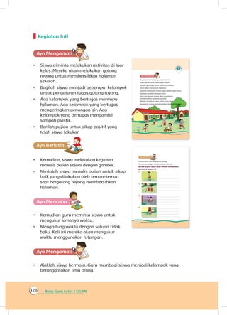 Buku Guru Kelas 1 SD/MI128
Kegiatan Inti
Ayo Mengamatii
•	 Siswa diminta melakukan aktivitas di luar
kelas. Mereka akan melakukan gotong
royong untuk membersihkan halaman
sekolah.
•	 Bagilah siswa menjadi beberapa kelompok
untuk pengaturan tugas gotong royong.
•	 Ada kelompok yang bertugas menyapu
halaman. Ada kelompok yang bertugas
mengeringkan genangan air. Ada
kelompok yang bertugas mengambil
sampah plastik.
•	 Berilah pujian untuk sikap positif yang
telah siswa lakukan
Ayo Berlatihh
•	 Kemudian, siswa melakukan kegiatan
menulis pujian sesuai dengan gambar.
•	 Mintalah siswa menulis pujian untuk sikap
baik yang dilakukan oleh teman-teman
saat bergotong royong membersihkan
halaman.
Ayo Mencoba
•	 Kemudian guru meminta siswa untuk
mengukur lamanya waktu.
•	 Menghitung waktu dengan satuan tidak
baku. Kali ini mereka akan mengukur
waktu menggunakan hitungan.
Ayo Mengamatii
•	 Ajaklah siswa bermain. Guru membagi siswa menjadi kelompok yang
beranggotakan lima orang.
 