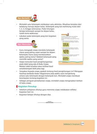 129Subtema 3: Penghujan
Ayo Berlatihh
•	 Mintalah satu kelompok melakukan satu aktivitas. Misalnya berjalan dari
belakang menuju depan kelas. Kelompok yang lain berhitung mulai dari
1, 2, 3, hingga seterusnya. Pada hitungan
berapa kelompok sampai ke depan kelas,
itulah lama waktunya.
•	 Lakukan pada kelompok yang lain kegiatan
yang sama.
Ayo Mencoba
•	 Guru mengajak siswa mendata kelompok
mana yang paling cepat sampai ke depan.
Kelompok mana yang membutuhkan
waktu paling lama? Adakah kelompok yang
memiliki waktu yang sama?
•	 Siswa mencatat hasil penghitungannya
pada tabel yang ada di Buku Siswa.
Melalui tabel tersebut akan terlihat hasil
antarkelompok lebih jelas lagi.
•	 Tanyakan kepada siswa apakah tentang hasil penghitungan ini? Mengapa
hasilnya berbeda-beda? Bagaimana jeda waktu saat menghitung
antara satu kelompok dengan kelompok lain. Mintalah siswa membuat
kesimpulan tentang kegiatan ini.
•	 Sebagai penguat pemahaman siswa, mintalah siswa mengerjakan latihan
di buku siswa.
Kegiatan Penutup
•	 Sebelum pelajaran ditutup guru meminta siswa melakukan refleksi
kegiatan hari ini.
•	 Kegiatan belajar ditutup dengan doa.
 