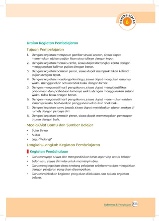 133Subtema 3: Penghujan
Uraian Kegiatan Pembelajaran
Tujuan Pembelajaran
1.	 Dengan kegiatan menyusun gambar sesuai urutan, siswa dapat
menemukan ajakan pujian lisan atau tulisan dengan tepat.
2.	 Dengan kegiatan menulis cerita, siswa dapat merangkai cerita dengan
menggunakan kalimat pujian dengan benar.
3.	 Dengan kegiatan bermain peran, siswa dapat mempraktikkan kalimat
pujian dengan tepat.
4.	 Dengan kegiatan mendengarkan lagu, siswa dapat mengukur lamanya
waktu menggunakan satuan tidak baku dengan benar.
5.	 Dengan mengamati hasil pengukuran, siswa dapat mengidentifikasi
persamaan dan perbedaan lamanya waktu dengan menggunakan satuan
waktu tidak baku dengan benar.
6.	 Dengan mengamati hasil pengukuran, siswa dapat menentukan urutan
lamanya waktu berdasarkan penggunaan alat ukur tidak baku.
7.	 Dengan kegiatan tanya jawab, siswa dapat menjelaskan aturan makan di
rumah dengan percaya diri.
8.	 Dengan kegiatan bermain peran, siswa dapat memeragakan penerapan
aturan dengan baik.
Media/Alat Bantu dan Sumber Belajar
•	 Buku Siswa
•	 Audio
•	 Lagu “Pelangi”
Langkah-Langkah Kegiatan Pembelajaran
Kegiatan Pendahuluan
•	 Guru menyapa siswa dan mengondisikan kelas agar siap untuk belajar
•	 Salah satu siswa diminta untuk memimpin doa.
•	 Guru mengingatkan siswa tentang pelajaran sebelumnya dan mengaitkan
dengan pelajaran yang akan disampaikan.
•	 Guru menjelaskan kegiatan yang akan dilakukan dan tujuan kegiatan
belajar.
 