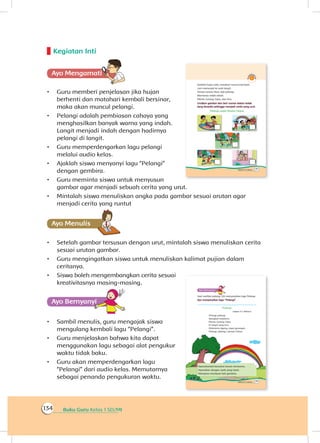 Buku Guru Kelas 1 SD/MI134
Kegiatan Inti
Ayo Mengamatii
•	 Guru memberi penjelasan jika hujan
berhenti dan matahari kembali bersinar,
maka akan muncul pelangi.
•	 Pelangi adalah pembiasan cahaya yang
menghasilkan banyak warna yang indah.
Langit menjadi indah dengan hadirnya
pelangi di langit.
•	 Guru memperdengarkan lagu pelangi
melalui audio kelas.
•	 Ajaklah siswa menyanyi lagu “Pelangi”
dengan gembira.
•	 Guru meminta siswa untuk menyusun
gambar agar menjadi sebuah cerita yang urut.
•	 Mintalah siswa menuliskan angka pada gambar sesuai arutan agar
menjadi cerita yang runtut
Ayo Menulis
•	 Setelah gambar tersusun dengan urut, mintalah siswa menuliskan cerita
sesuai urutan gambar.
•	 Guru mengingatkan siswa untuk menuliskan kalimat pujian dalam
ceritanya.
•	 Siswa boleh mengembangkan cerita sesuai
kreativitasnya masing-masing.
Ayo Bernyanyiyi
•	 Sambil menulis, guru mengajak siswa
mengulang kembali lagu “Pelangi”.
•	 Guru menjelaskan bahwa kita dapat
menggunakan lagu sebagai alat pengukur
waktu tidak baku.
•	 Guru akan memperdengarkan lagu
“Pelangi” dari audio kelas. Memutarnya
sebagai penanda pengukuran waktu.
 