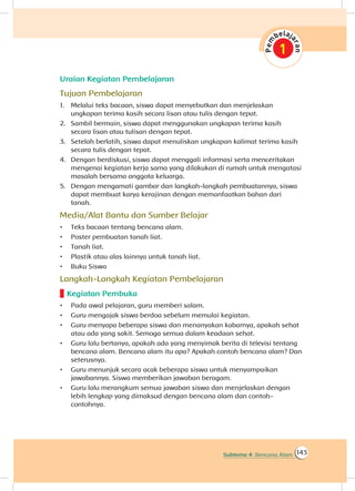 143Subtema 4: Bencana Alam
Uraian Kegiatan Pembelajaran
Tujuan Pembelajaran
1.	 Melalui teks bacaan, siswa dapat menyebutkan dan menjelaskan
ungkapan terima kasih secara lisan atau tulis dengan tepat.
2.	 Sambil bermain, siswa dapat menggunakan ungkapan terima kasih
secara lisan atau tulisan dengan tepat.
3.	 Setelah berlatih, siswa dapat menuliskan ungkapan kalimat terima kasih
secara tulis dengan tepat.
4.	 Dengan berdiskusi, siswa dapat menggali informasi serta menceritakan
mengenai kegiatan kerja sama yang dilakukan di rumah untuk mengatasi
masalah bersama anggota keluarga.
5.	 Dengan mengamati gambar dan langkah-langkah pembuatannya, siswa
dapat membuat karya kerajinan dengan memanfaatkan bahan dari
tanah.
Media/Alat Bantu dan Sumber Belajar
•	 Teks bacaan tentang bencana alam.
•	 Poster pembuatan tanah liat.
•	 Tanah liat.
•	 Plastik atau alas lainnya untuk tanah liat.
•	 Buku Siswa
Langkah-Langkah Kegiatan Pembelajaran
Kegiatan Pembuka
•	 Pada awal pelajaran, guru memberi salam.
•	 Guru mengajak siswa berdoa sebelum memulai kegiatan.
•	 Guru menyapa beberapa siswa dan menanyakan kabarnya, apakah sehat
atau ada yang sakit. Semoga semua dalam keadaan sehat.
•	 Guru lalu bertanya, apakah ada yang menyimak berita di televisi tentang
bencana alam. Bencana alam itu apa? Apakah contoh bencana alam? Dan
seterusnya.
•	 Guru menunjuk secara acak beberapa siswa untuk menyampaikan
jawabannya. Siswa memberikan jawaban beragam.
•	 Guru lalu merangkum semua jawaban siswa dan menjelaskan dengan
lebih lengkap yang dimaksud dengan bencana alam dan contoh-
contohnya.
 