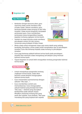Buku Guru Kelas 1 SD/MI144
Kegiatan Inti
Ayo Membaca
•	 Berkaitan dengan bencana alam, guru
meminta siswa untuk membaca teks
di Buku Siswa. Selesai membaca, guru
bertanya kepada siswa tentang isi dari teks
tersebut. Siswa secara bergiliran menjawab
pertanyaan guru. Guru memberikan
pertanyaan yang mengarahkan kepada
jawaban tentang ungkapan terima kasih.
•	 Setelah itu siswa diminta untuk membaca
percakapan antara Siti dan teman-
temannya yang terdapat di Buku Siswa.
•	 Minta siswa untuk mengamati siapa saja nama tokoh yang sedang
berdialog. Kemudian, minta siswa untuk menjelaskan apa isi percakapan
tersebut. Guru lalu bertanya kepada siswa tentang isi percakapan
tersebut.
•	 Guru juga bertanya adakah kalimat terima kasih pada percakapan
tersebut dan meminta siswa mengulangi percakapan yang memuat
kalimat terima kasih.
•	 Tujuan kegiatan ini untuk lebih menguatkan tentang pengenalan kalimat
terima kasih.
Ayo Mencoba
•	 Untuk memperkuat pengenalan tentang
ungkapan terima kasih, siswa akan
bermain untuk berlatih mengucapkan
kalimat terima kasih.
•	 Guru menamakan permainannya dengan
sebutan “Jika saya ...”.
•	 Guru memberikan contoh cara
memainkannya. Guru mengucapkan
sebuah kalimat yang berawal dari kata
“Jika saya..”. Kalimat yang diucapkan
berdasarkan pada sebuah situasi.
Misalkan situasinya tentang Edo yang
jatuh dari sepeda. Guru berkata, “Jika saya
menolong Edo yang terjatuh dari sepeda
 