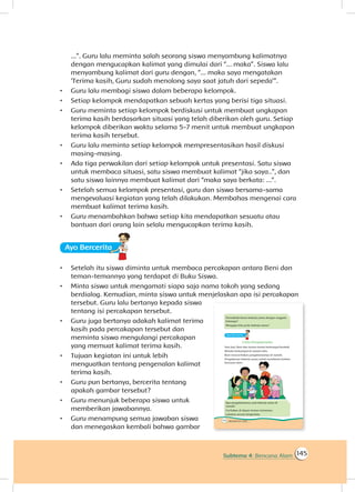 145Subtema 4: Bencana Alam
...”. Guru lalu meminta salah seorang siswa menyambung kalimatnya
dengan mengucapkan kalimat yang dimulai dari “... maka”. Siswa lalu
menyambung kalimat dari guru dengan, “... maka saya mengatakan
‘Terima kasih, Guru sudah menolong saya saat jatuh dari sepeda’”.
•	 Guru lalu membagi siswa dalam beberapa kelompok.
•	 Setiap kelompok mendapatkan sebuah kertas yang berisi tiga situasi.
•	 Guru meminta setiap kelompok berdiskusi untuk membuat ungkapan
terima kasih berdasarkan situasi yang telah diberikan oleh guru. Setiap
kelompok diberikan waktu selama 5-7 menit untuk membuat ungkapan
terima kasih tersebut.
•	 Guru lalu meminta setiap kelompok mempresentasikan hasil diskusi
masing-masing.
•	 Ada tiga perwakilan dari setiap kelompok untuk presentasi. Satu siswa
untuk membaca situasi, satu siswa membuat kalimat “jika saya..”, dan
satu siswa lainnya membuat kalimat dari “maka saya berkata: ...”.
•	 Setelah semua kelompok presentasi, guru dan siswa bersama-sama
mengevaluasi kegiatan yang telah dilakukan. Membahas mengenai cara
membuat kalimat terima kasih.
•	 Guru menambahkan bahwa setiap kita mendapatkan sesuatu atau
bantuan dari orang lain selalu mengucapkan terima kasih.
Ayo Berceritaa
•	 Setelah itu siswa diminta untuk membaca percakapan antara Beni dan
teman-temannya yang terdapat di Buku Siswa.
•	 Minta siswa untuk mengamati siapa saja nama tokoh yang sedang
berdialog. Kemudian, minta siswa untuk menjelaskan apa isi percakapan
tersebut. Guru lalu bertanya kepada siswa
tentang isi percakapan tersebut.
•	 Guru juga bertanya adakah kalimat terima
kasih pada percakapan tersebut dan
meminta siswa mengulangi percakapan
yang memuat kalimat terima kasih.
•	 Tujuan kegiatan ini untuk lebih
menguatkan tentang pengenalan kalimat
terima kasih.
•	 Guru pun bertanya, bercerita tentang
apakah gambar tersebut?
•	 Guru menunjuk beberapa siswa untuk
memberikan jawabannya.
•	 Guru menampung semua jawaban siswa
dan menegaskan kembali bahwa gambar
 