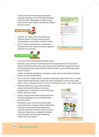 Buku Guru Kelas 1 SD/MI146
tersebut bercerita tentang percakapan
anggota keluarga untuk menolong korban
bencana alam. Keluarga tersebut saling
kerja sama untuk dapat membantu korban
bencana alam.
Ayo Berlatihh
•	 Setelah itu, siswa diminta kembali ke
tempat duduk masing-masing untuk
mengerjakan soal latihan di Buku Siswa.
•	 Hal ini untuk menguatkan pengenalan
dan pemahaman siswa tentang ungkapan
kalimat terima kasih.
Ayo Berdiskusisi
•	 Guru pun bertanya kembali kepada siswa:
	 Apakah siswa pernah menolong korban bencana alam? Di mana dan
kapan? Bencana alam jenis apa yang pernah ditolong? Bagaimana cara
menolongnya? Apa yang keluarga siswa lakukan saat menolong korban
bencana alam?
	 Untuk menjawab pertanyaan tersebut, siswa diminta berdiskusi dengan
teman secara berkelompok.
•	 Guru meminta siswa untuk membuat kelompok yang terdiri dari 5 orang.
Siswa berkumpul dengan siswa lain yang mendapat nomor yang sama,
yaitu nomor 1 dengan nomor 1, nomor 2 dengan nomor 2, dan seterusnya.
•	 Setelah terbentuk, guru meminta agar
setiap kelompok berdiskusi tentang
pengalaman di keluarga untuk menolong
korban bencana alam.
•	 Setiap anggota kelompok saling bercerita
tentang pengalaman menolong korban
bencana alam.
•	 Kemudian, guru meminta setiap siswa
untuk bercerita di depan teman kelompok
masing-masing tentang pengalaman
menolong korban bencana alam bersama
keluarga. Bagaimana anggota keluarga
saling bekerja sama untuk menolong
korban bencana alam?
 