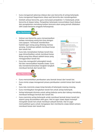 147Subtema 4: Bencana Alam
•	 Guru mengamati jalannya diskusi dan sesi bercerita di setiap kelompok.
Guru mengamati bagaimana sikap saat bercerita dan mendengarkan.
•	 Setelah selesai bercerita, guru menunjuk perwakilan 1-2 kelompok untuk
bercerita di depan kelas. Perwakilan kelompok menceritakan hasil diskusi
dan pengalaman menolong korban bencana alam yang pernah dilakukan
oleh siswa bersama anggota keluarganya.
Ayo Berkreasii
•	 Selesai sesi bercerita, guru menyampaikan
bahwa menolong orang lain bisa dengan
cara apapun. Termasuk memberikan
hadiah agar orang yang ditolong merasa
senang. Contohnya adalah membuat karya
dari tanah liat.
•	 Guru lalu menjelaskan bahwa tanah bisa
juga dimanfaatkan untuk membuat karya.
Karya yang bisa dibuat adalah karya yang
menggunakan tanah liat.
•	 Guru lalu mengambil sebongkah tanah
liat dan menunjukkan kepada siswa. Guru
lalu mendemonstrasikan langkah-langkah
membuat bentuk dari tanah liat.
Ayo Mencoba
•	 Guru mencontohkan pembuatan satu bentuk kreasi dari tanah liat.
•	 Guru minta siswa mengamati proses pembuatan contoh kreasi dari tanah
liat.
•	 Guru lalu meminta siswa tetap berada di kelompok masing-masing.
•	 Guru membagikan bongkahan tanah liat untuk setiap kelompok.
•	 Setiap kelompok diminta untuk saling bekerja sama dan tolong-menolong
membuat berbagai bentuk dari tanah liat.
•	 Guru meminta setiap kelompok untuk membuat bentuk kreasi tanah liat
seperti yang dicontohkan oleh guru. Hal ini agar siswa dapat terampil
mengolah tanah liat untuk membuat sebuah bentuk. Hal ini juga
memudahkan guru untuk mengawasi dan membantu siswa dalam proses
membuat kreasi dari tanah liat.
 