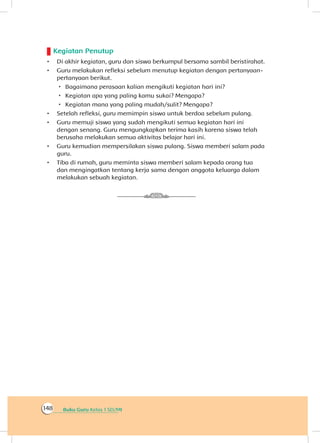Buku Guru Kelas 1 SD/MI148
Kegiatan Penutup
•	 Di akhir kegiatan, guru dan siswa berkumpul bersama sambil beristirahat.
•	 Guru melakukan refleksi sebelum menutup kegiatan dengan pertanyaan-
pertanyaan berikut.
 Bagaimana perasaan kalian mengikuti kegiatan hari ini?
 Kegiatan apa yang paling kamu sukai? Mengapa?
 Kegiatan mana yang paling mudah/sulit? Mengapa?
•	 Setelah refleksi, guru memimpin siswa untuk berdoa sebelum pulang.
•	 Guru memuji siswa yang sudah mengikuti semua kegiatan hari ini
dengan senang. Guru mengungkapkan terima kasih karena siswa telah
berusaha melakukan semua aktivitas belajar hari ini.
•	 Guru kemudian mempersilakan siswa pulang. Siswa memberi salam pada
guru.
•	 Tiba di rumah, guru meminta siswa memberi salam kepada orang tua
dan mengingatkan tentang kerja sama dengan anggota keluarga dalam
melakukan sebuah kegiatan.
 