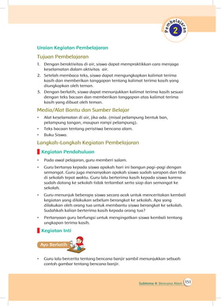 151Subtema 4: Bencana Alam
Uraian Kegiatan Pembelajaran
Tujuan Pembelajaran
1.	 Dengan beraktivitas di air, siswa dapat mempraktikkan cara menjaga
keselamatan dalam aktivitas air.
2.	 Setelah membaca teks, siswa dapat mengungkapkan kalimat terima
kasih dan memberikan tanggapan tentang kalimat terima kasih yang
diungkapkan oleh teman.
3.	 Dengan berlatih, siswa dapat menunjukkan kalimat terima kasih sesuai
dengan teks bacaan dan memberikan tanggapan atas kalimat terima
kasih yang dibuat oleh teman.
Media/Alat Bantu dan Sumber Belajar
•	 Alat keselamatan di air, jika ada. (misal pelampung bentuk ban,
pelampung tangan, maupun rompi pelampung).
•	 Teks bacaan tentang peristiwa bencana alam.
•	 Buku Siswa.
Langkah-Langkah Kegiatan Pembelajaran
Kegiatan Pendahuluan
•	 Pada awal pelajaran, guru memberi salam.
•	 Guru bertanya kepada siswa apakah hari ini bangun pagi-pagi dengan
semangat. Guru juga menanyakan apakah siswa sudah sarapan dan tiba
di sekolah tepat waktu. Guru lalu berterima kasih kepada siswa karena
sudah datang ke sekolah tidak terlambat serta siap dan semangat ke
sekolah.
•	 Guru menunjuk beberapa siswa secara acak untuk menceritakan kembali
kegiatan yang dilakukan sebelum berangkat ke sekolah. Apa yang
dilakukan oleh orang tua untuk membantu siswa berangkat ke sekolah.
Sudahkah kalian berterima kasih kepada orang tua?
•	 Pertanyaan guru berfungsi untuk mengingatkan siswa kembali tentang
ungkapan terima kasih.
Kegiatan Inti
Ayo Berlatihh
•	 Guru lalu bercerita tentang bencana banjir sambil menunjukkan sebuah
contoh gambar tentang bencana banjir.
 