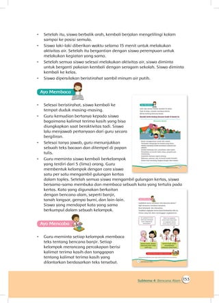 153Subtema 4: Bencana Alam
•	 Setelah itu, siswa berbalik arah, kembali berjalan mengelilingi kolam
sampai ke posisi semula.
•	 Siswa laki-laki diberikan waktu selama 15 menit untuk melakukan
aktivitas air. Setelah itu bergantian dengan siswa perempuan untuk
melakukan kegiatan yang sama.
•	 Setelah semua siswa selesai melakukan aktivitas air, siswa diminta
untuk berganti pakaian kembali dengan seragam sekolah. Siswa diminta
kembali ke kelas.
•	 Siswa dipersilakan beristirahat sambil minum air putih.
Ayo Membaca
•	 Selesai beristirahat, siswa kembali ke
tempat duduk masing-masing.
•	 Guru kemudian bertanya kepada siswa
bagaimana kalimat terima kasih yang bisa
diungkapkan saat beraktivitas tadi. Siswa
lalu menjawab pertanyaan dari guru secara
bergiliran.
•	 Selesai tanya jawab, guru menunjukkan
sebuah teks bacaan dan ditempel di papan
tulis.
•	 Guru meminta siswa kembali berkelompok
yang terdiri dari 5 (lima) orang. Guru
membentuk kelompok dengan cara siswa
satu per satu mengambil gulungan kertas
dalam toples. Setelah semua siswa mengambil gulungan kertas, siswa
bersama-sama membuka dan membaca sebuah kata yang tertulis pada
kertas. Kata yang digunakan berkaitan
dengan bencana alam, seperti banjir,
tanah longsor, gempa bumi, dan lain-lain.
Siswa yang mendapat kata yang sama
berkumpul dalam sebuah kelompok.
Ayo Mencoba
•	 Guru meminta setiap kelompok membaca
teks tentang bencana banjir. Setiap
kelompok merancang percakapan berisi
kalimat terima kasih dan tanggapan
tentang kalimat terima kasih yang
dilontarkan berdasarkan teks tersebut.
 
