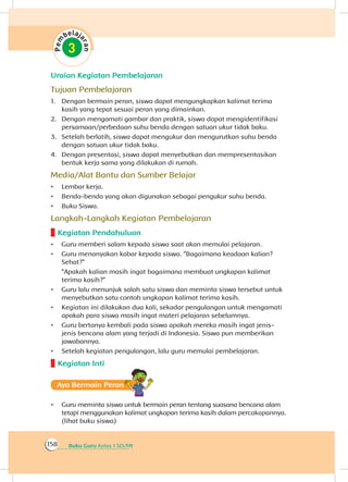 Buku Guru Kelas 1 SD/MI158
Uraian Kegiatan Pembelajaran
Tujuan Pembelajaran
1.	 Dengan bermain peran, siswa dapat mengungkapkan kalimat terima
kasih yang tepat sesuai peran yang dimainkan.
2.	 Dengan mengamati gambar dan praktik, siswa dapat mengidentifikasi
persamaan/perbedaan suhu benda dengan satuan ukur tidak baku.
3.	 Setelah berlatih, siswa dapat mengukur dan mengurutkan suhu benda
dengan satuan ukur tidak baku.
4.	 Dengan presentasi, siswa dapat menyebutkan dan mempresentasikan
bentuk kerja sama yang dilakukan di rumah.
Media/Alat Bantu dan Sumber Belajar
•	 Lembar kerja.
•	 Benda-benda yang akan digunakan sebagai pengukur suhu benda.
•	 Buku Siswa.
Langkah-Langkah Kegiatan Pembelajaran
Kegiatan Pendahuluan
•	 Guru memberi salam kepada siswa saat akan memulai pelajaran.
•	 Guru menanyakan kabar kepada siswa. “Bagaimana keadaan kalian?
Sehat?”
	 “Apakah kalian masih ingat bagaimana membuat ungkapan kalimat
terima kasih?”
•	 Guru lalu menunjuk salah satu siswa dan meminta siswa tersebut untuk
menyebutkan satu contoh ungkapan kalimat terima kasih.
•	 Kegiatan ini dilakukan dua kali, sekadar pengulangan untuk mengamati
apakah para siswa masih ingat materi pelajaran sebelumnya.
•	 Guru bertanya kembali pada siswa apakah mereka masih ingat jenis-
jenis bencana alam yang terjadi di Indonesia. Siswa pun memberikan
jawabannya.
•	 Setelah kegiatan pengulangan, lalu guru memulai pembelajaran.
Kegiatan Inti
Ayo Bermain Peran
•	 Guru meminta siswa untuk bermain peran tentang suasana bencana alam
tetapi menggunakan kalimat ungkapan terima kasih dalam percakapannya.
(lihat buku siswa)
 